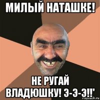 милый наташке! не ругай владюшку! э-э-э!!'