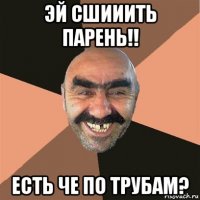 эй сшииить парень!! есть че по трубам?