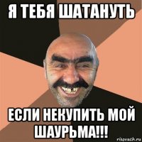 я тебя шатануть если некупить мой шаурьма!!!