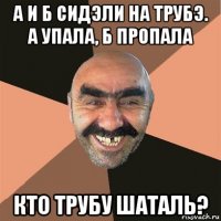 а и б сидэли на трубэ. а упала, б пропала кто трубу шаталь?