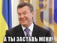  а ты заставь меня!