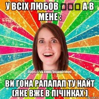 у всіх любов ♡♡♡ а в мене : ви гона рапапап ту найт (яке вже в пічінках )