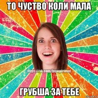 то чуство коли мала грубша за тебе