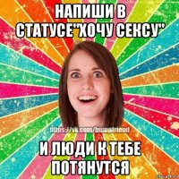 напиши в статусе"хочу сексу" и люди к тебе потянутся