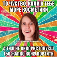 то чуство, коли в тебе море косметики а ти її не використовуєш ібо жалко кожу портити