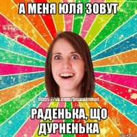 а меня юля зовут раденька, що дурненька