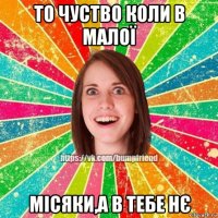 то чуство коли в малої місяки,а в тебе нє