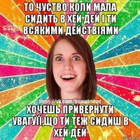 то чуство коли мала сидить в хей дей і ти всякими действіями хочешь привернути увагуїї,що ти теж сидиш в хей дей