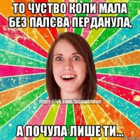 то чуство коли мала без палєва перданула, а почула лише ти...