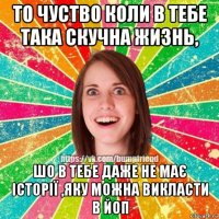 то чуство коли в тебе така скучна жизнь, шо в тебе даже не має історії ,яку можна викласти в йоп