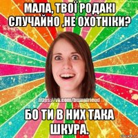 мала, твої родакі случайно ,не охотніки? бо ти в них така шкура.