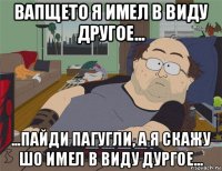 вапщето я имел в виду другое... ...пайди пагугли, а я скажу шо имел в виду дургое...