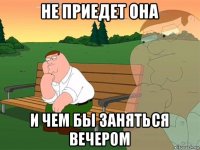 не приедет она и чем бы заняться вечером