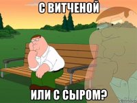 с витченой или с сыром?