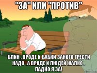 "за" или "против" блин , вроде и бабки заного грести надо , а вроде и людей жалко , ладно я за!