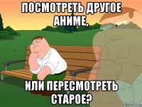 посмотреть другое аниме, или пересмотреть старое?