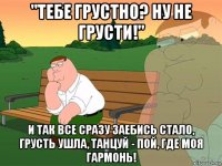 "тебе грустно? ну не грусти!" и так все сразу заебись стало, грусть ушла, танцуй - пой, где моя гармонь!