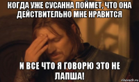 когда уже сусанна поймет, что она действительно мне нравится и все что я говорю это не лапша!