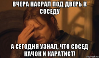 вчера насрал под дверь к соседу а сегодня узнал, что сосед качок и каратист!