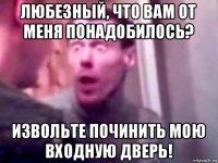 любезный, что вам от меня понадобилось? извольте починить мою входную дверь!