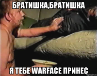 братишка,братишка я тебе warface принес