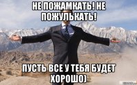 не пожамкать! не пожулькать! пусть все у тебя будет хорошо)