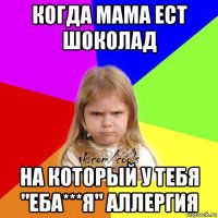 когда мама ест шоколад на который у тебя "еба***я" аллергия