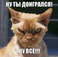 Ну ты доигрался! Ну всё!!!