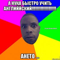 а нука быстро учить английйский!!!!!!!!!!!!!!!!!!! ането ...