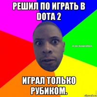 решил по играть в dota 2 играл только рубиком.