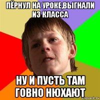 пёрнул на уроке,выгнали из класса ну и пусть там говно нюхают