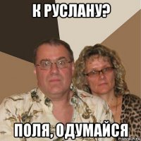 к руслану? поля, одумайся