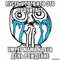 пусть у того кто это прочитает умрёт мама на его день рождение