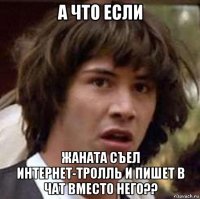 а что если жаната съел интернет-тролль и пишет в чат вместо него??