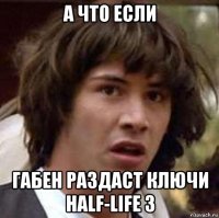 а что если габен раздаст ключи half-life 3