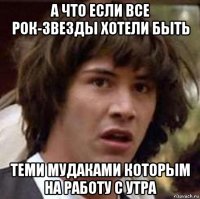 а что если все рок-звезды хотели быть теми мудаками которым на работу с утра