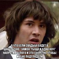  а что если свадьба будет в шашлычке "замок, тыща и одна ноч" напротив белого и это секретно чтобы мы не подглядели