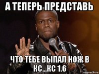 а теперь представь что тебе выпал нож в кс...кс 1.6