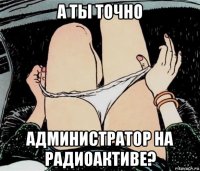 а ты точно администратор на радиоактиве?