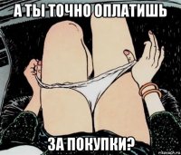 а ты точно оплатишь за покупки?