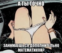 а ты точно занимаешься дополнительно математикой?