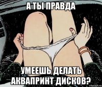 а ты правда умеешь делать аквапринт дисков?