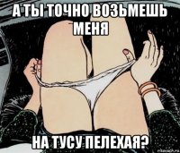 а ты точно возьмешь меня на тусу пелехая?