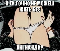 а ти точно не можеш жить без ані нужди?