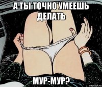 а ты точно умеешь делать мур-мур?