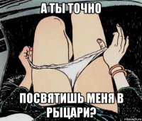 а ты точно посвятишь меня в рыцари?