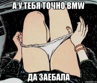 а у тебя точно bmw да заебала