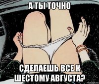 а ты точно сделаешь все к шестому августа?