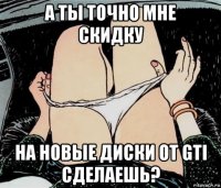 а ты точно мне скидку на новые диски от gti сделаешь?