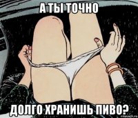 а ты точно долго хранишь пиво?